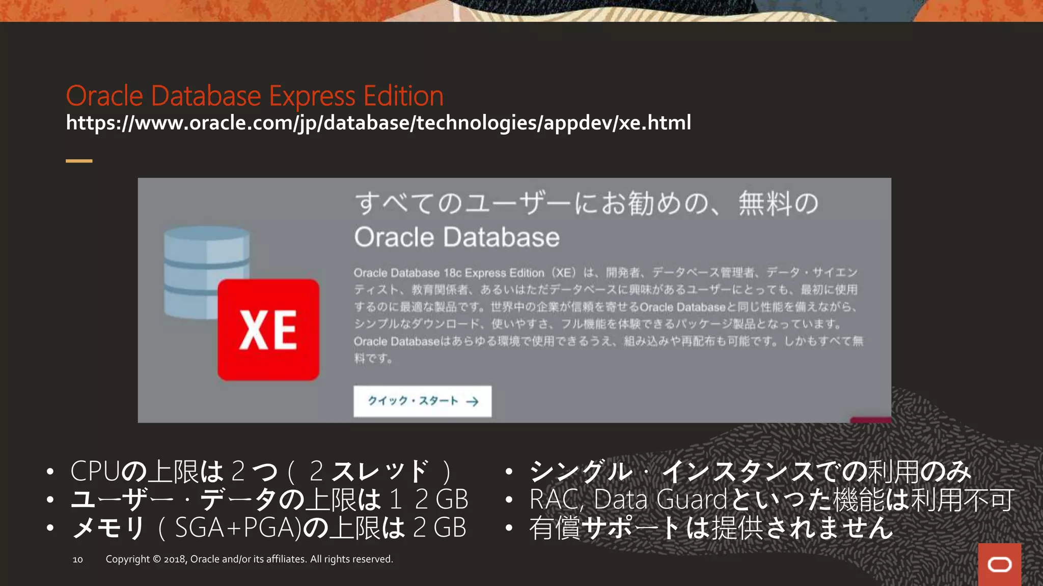 Oracle Database Express Edition
https://www.oracle.com/jp/database/technologies/appdev/xe.html
Copyright © 2018, Oracle and/or its affiliates. All rights reserved.10
• CPUの上限は２つ（２スレッド）
• ユーザー・データの上限は１２GB
• メモリ（SGA+PGA)の上限は２GB
• シングル・インスタンスでの利用のみ
• RAC, Data Guardといった機能は利用不可
• 有償サポートは提供されません
 