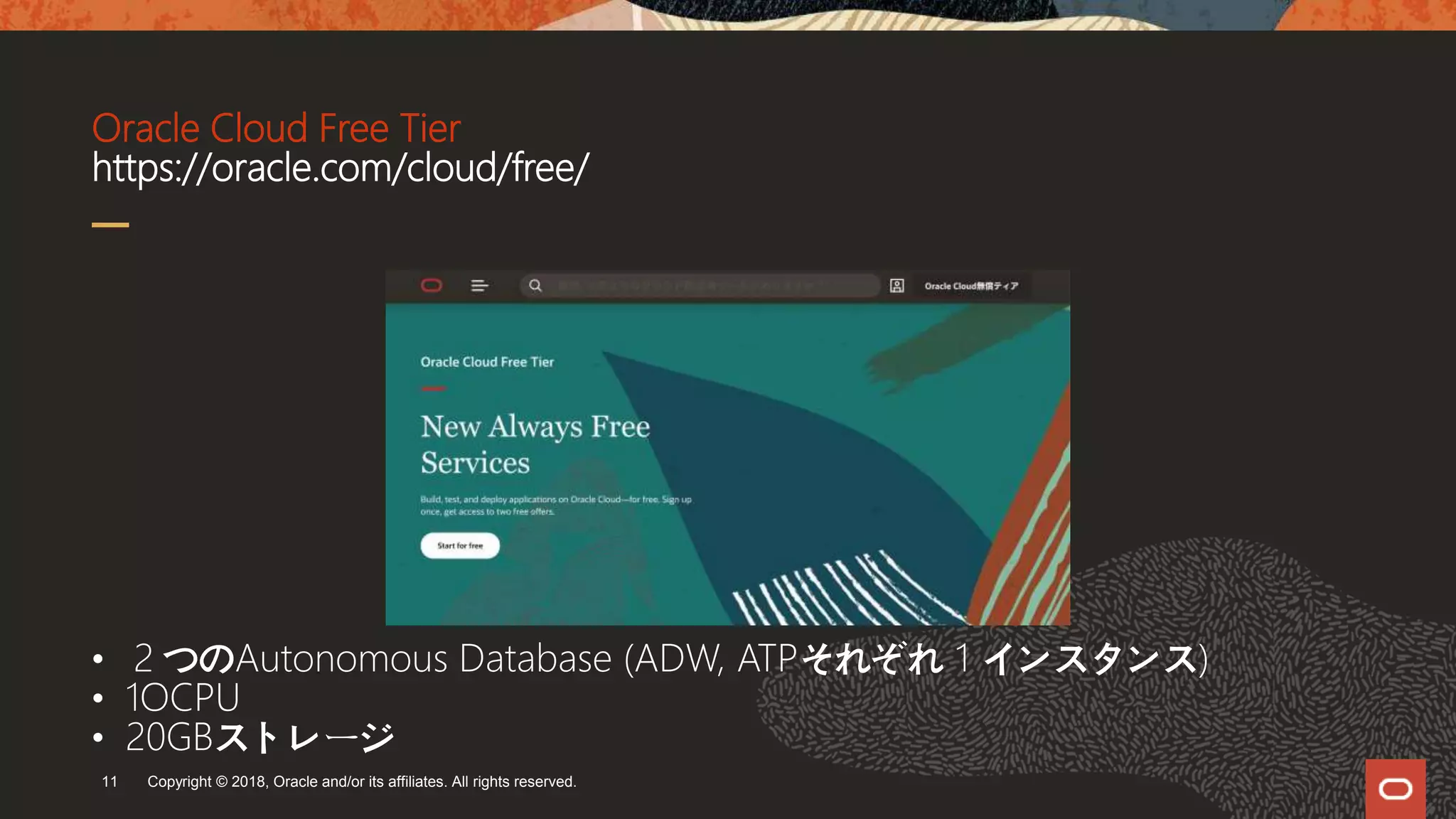 Oracle Cloud Free Tier
https://oracle.com/cloud/free/
Copyright © 2018, Oracle and/or its affiliates. All rights reserved.11
• ２つのAutonomous Database (ADW, ATPそれぞれ 1 インスタンス)
• 1OCPU
• 20GBストレージ
 