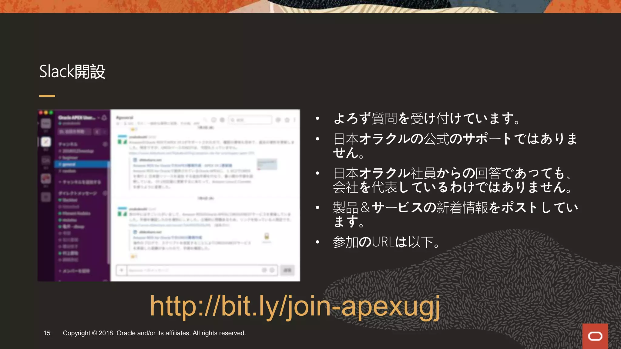 Slack開設
Copyright © 2018, Oracle and/or its affiliates. All rights reserved.15
• よろず質問を受け付けています。
• 日本オラクルの公式のサポートではありま
せん。
• 日本オラクル社員からの回答であっても、
会社を代表しているわけではありません。
• 製品＆サービスの新着情報をポストしてい
ます。
• 参加のURLは以下。
http://bit.ly/join-apexugj
 