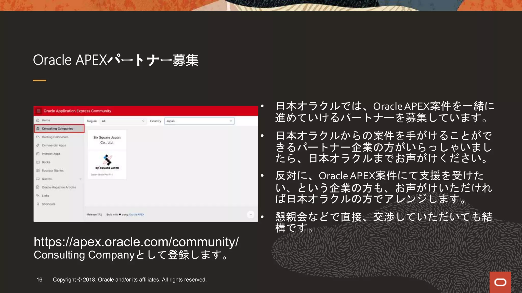 Oracle APEXパートナー募集
Copyright © 2018, Oracle and/or its affiliates. All rights reserved.16
• 日本オラクルでは、OracleAPEX案件を一緒に
進めていけるパートナーを募集しています。
• 日本オラクルからの案件を手がけることがで
きるパートナー企業の方がいらっしゃいまし
たら、日本オラクルまでお声がけください。
• 反対に、OracleAPEX案件にて支援を受けた
い、という企業の方も、お声がけいただけれ
ば日本オラクルの方でアレンジします。
• 懇親会などで直接、交渉していただいても結
構です。
https://apex.oracle.com/community/
Consulting Companyとして登録します。
 
