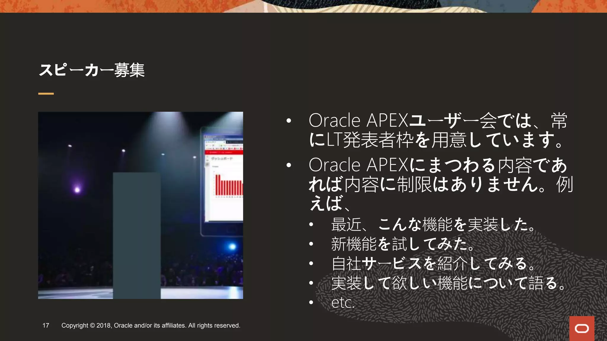 スピーカー募集
Copyright © 2018, Oracle and/or its affiliates. All rights reserved.17
• Oracle APEXユーザー会では、常
にLT発表者枠を用意しています。
• Oracle APEXにまつわる内容であ
れば内容に制限はありません。例
えば、
• 最近、こんな機能を実装した。
• 新機能を試してみた。
• 自社サービスを紹介してみる。
• 実装して欲しい機能について語る。
• etc.
 