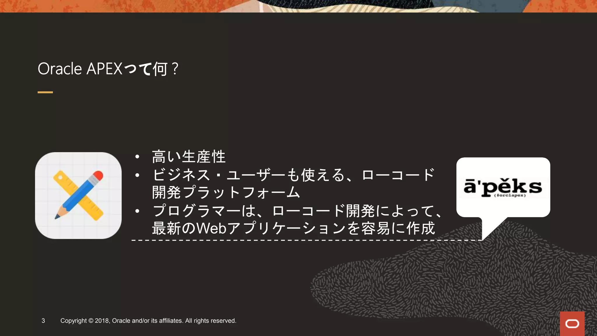Oracle APEXって何？
Copyright © 2018, Oracle and/or its affiliates. All rights reserved.3
• 高い生産性
• ビジネス・ユーザーも使える、ローコード
開発プラットフォーム
• プログラマーは、ローコード開発によって、
最新のWebアプリケーションを容易に作成
 