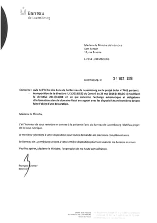 Barreau
de Luxembourg
Madame le Ministre de la Justice
Sam Tanson
13, rue Erasme
L-2634 LUXEMBOURG
Luxembourg, le	3l'OCT. 2019
Concerne : Avis de l'Ordre des Avocats du Barreau de Luxembourg sur le projet de loi n°7465 portant :
-	transposition de la directive (UE) 2018/822 du Conseil du 25 mai 2018 (« DAC6 ») modifiant
la directive 2011/16/UE en ce qui concerne l'échange automatique et obligatoire
d'informations dans le domaine fiscal en rapport avec les dispositifs transfrontières devant
faire l'objet d'une déclaration.
Madame le Ministre,
J'ai l'honneur de vous remettre en annexe à la présente l'avis du Barreau de Luxembourg relatif au projet
de loi sous rubrique.
Je me tiens volontiers à votre disposition pour toutes demandes de précisions complémentaires.
Le Barreau de Luxembourg se tient à votre entière disposition pour faire avancer les dossiers en cours.
Veuillez agréer, Madame le Ministre, l'expression de ma haute considération.
François remer
Bâtonnier
ORDRE DES AVOCATS
❑U BARREAU DE LUXEMBOURG
Mei.— de l'Avocat
 