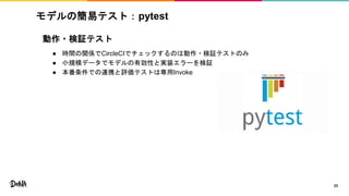 動作・検証テスト
● 時間の関係でCircleCIでチェックするのは動作・検証テストのみ
● 小規模データでモデルの有効性と実装エラーを検証
● 本番条件での連携と評価テストは専用Invoke
モデルの簡易テスト：pytest
23
 