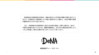本説明会及び説明資料の内容は、発表日時点で入手可能な情報や判断に基づくも
のです。将来発生する事象等により内容に変更が生じた場合も、当社が更新や変更
の義務を負うものではありません。
また、本説明会及び説明資料に含まれる将来の見通しに関する部分は、多分に
不確定な要素を含んでいるため、実際の業績等は、さまざまな要因の変化等により、
これらの見通しと異なる場合がありますことをご了承ください。
株式会社ディー・エヌ・エー
32
 
