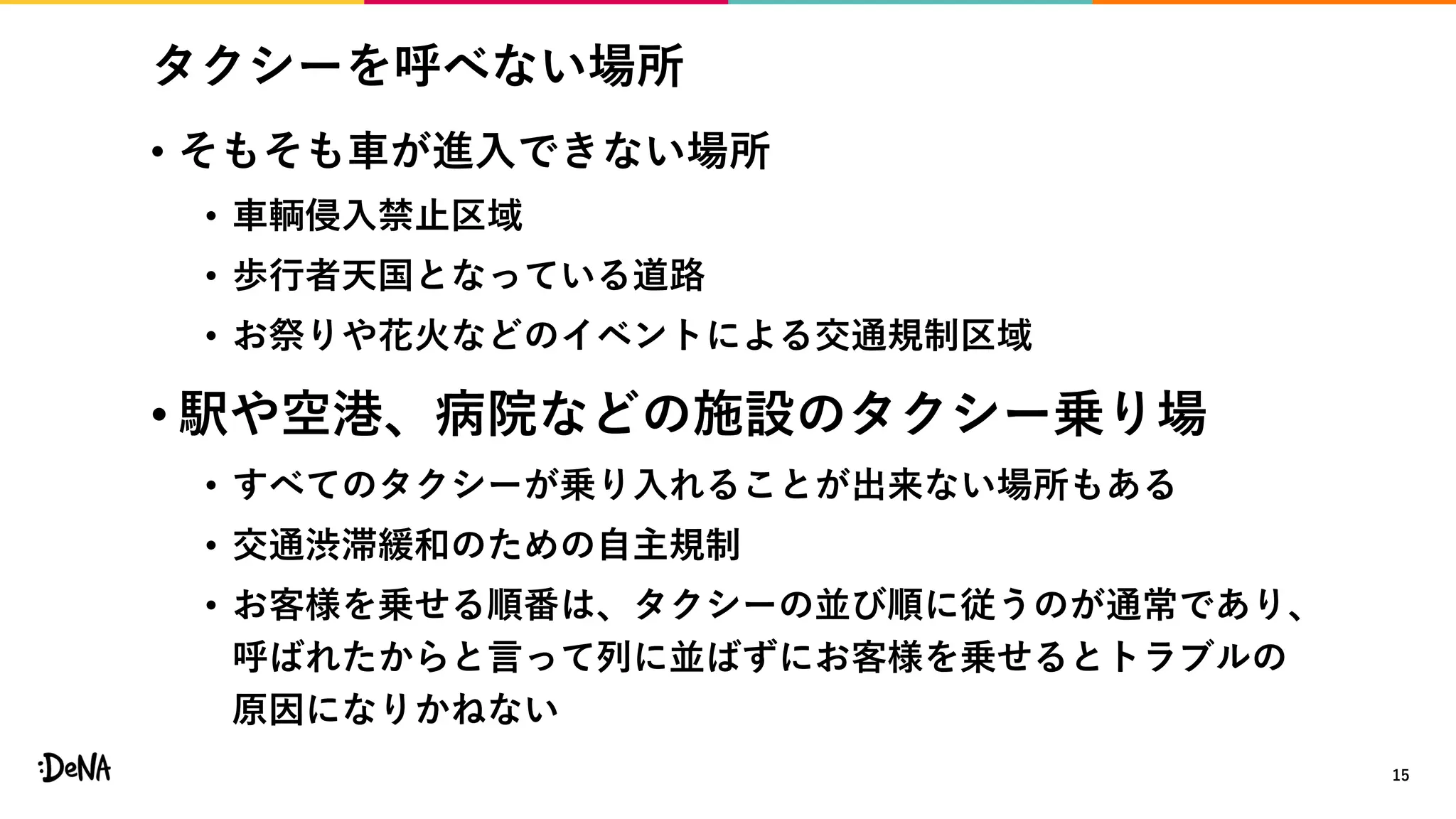 タクシーを呼べない場所
• そもそも車が進入できない場所
• 車輌侵入禁止区域
• 歩行者天国となっている道路
• お祭りや花火などのイベントによる交通規制区域
• 駅や空港、病院などの施設のタクシー乗り場
• すべてのタクシーが乗り入れることが出来ない場所もある
• 交通渋滞緩和のための自主規制
• お客様を乗せる順番は、タクシーの並び順に従うのが通常であり、
呼ばれたからと言って列に並ばずにお客様を乗せるとトラブルの
原因になりかねない
15
 