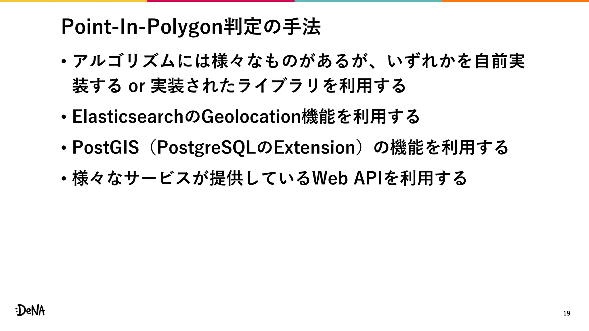 Point-In-Polygon判定の手法
• アルゴリズムには様々なものがあるが、いずれかを自前実
装する or 実装されたライブラリを利用する
• ElasticsearchのGeolocation機能を利用する
• PostGIS（PostgreSQLのExtension）の機能を利用する
• 様々なサービスが提供しているWeb APIを利用する
19
 
