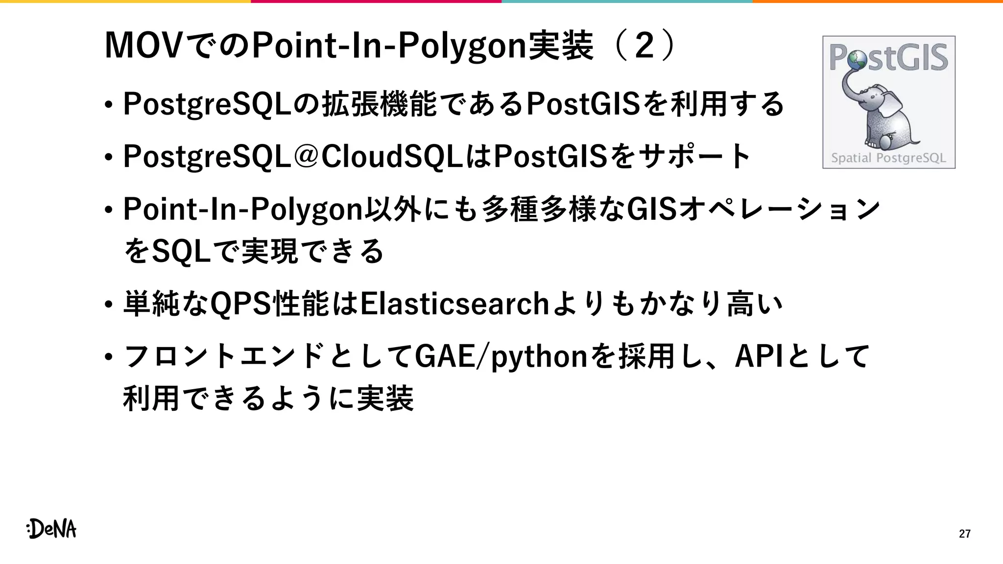 MOVでのPoint-In-Polygon実装（２）
27
• PostgreSQLの拡張機能であるPostGISを利用する
• PostgreSQL＠CloudSQLはPostGISをサポート
• Point-In-Polygon以外にも多種多様なGISオペレーション
をSQLで実現できる
• 単純なQPS性能はElasticsearchよりもかなり高い
• フロントエンドとしてGAE/pythonを採用し、APIとして
利用できるように実装
 