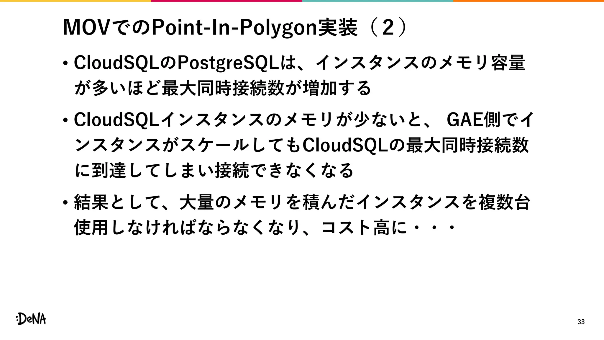 MOVでのPoint-In-Polygon実装（２）
• CloudSQLのPostgreSQLは、インスタンスのメモリ容量
が多いほど最大同時接続数が増加する
• CloudSQLインスタンスのメモリが少ないと、 GAE側でイ
ンスタンスがスケールしてもCloudSQLの最大同時接続数
に到達してしまい接続できなくなる
• 結果として、大量のメモリを積んだインスタンスを複数台
使用しなければならなくなり、コスト高に・・・
33
 