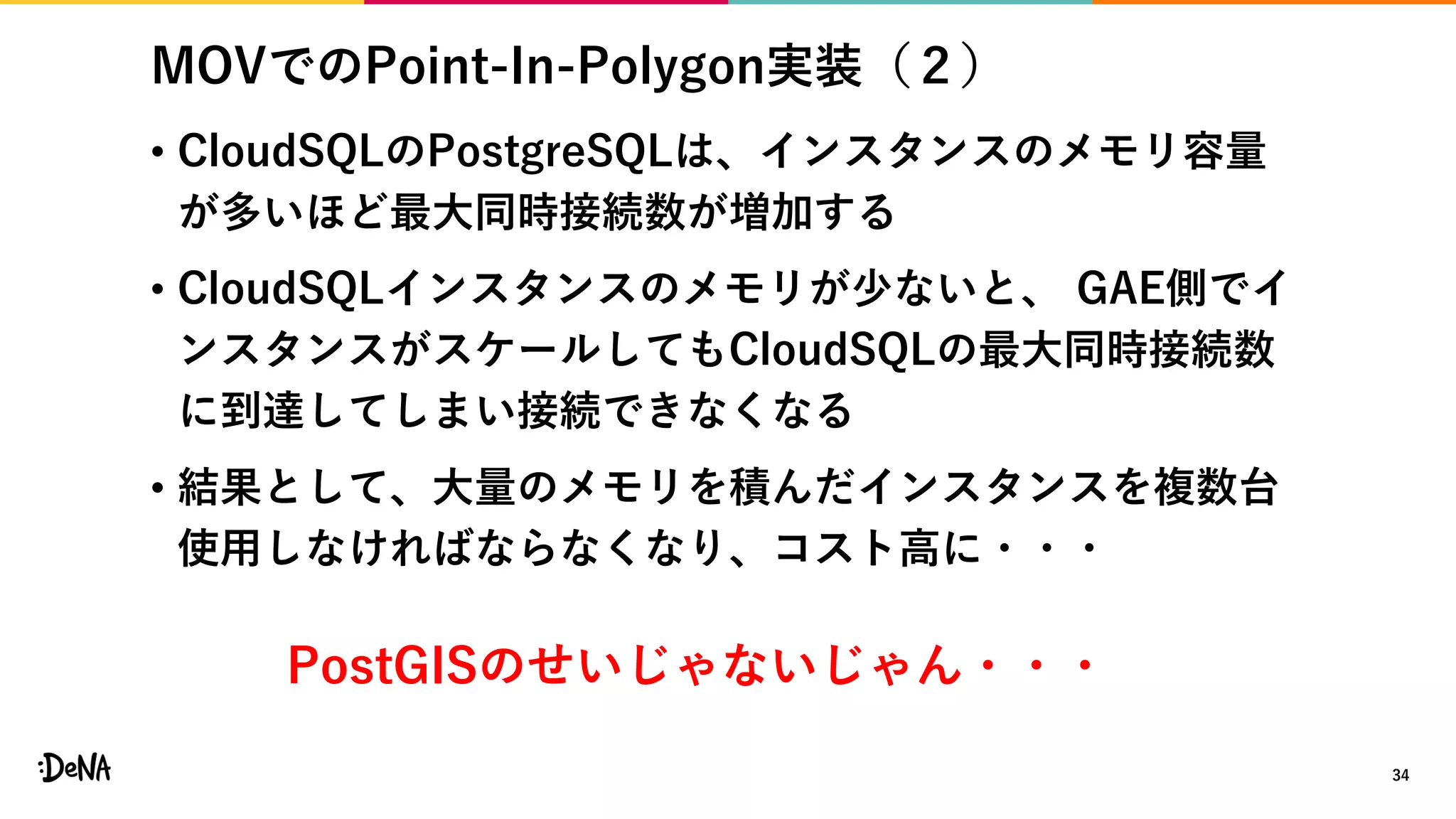 MOVでのPoint-In-Polygon実装（２）
• CloudSQLのPostgreSQLは、インスタンスのメモリ容量
が多いほど最大同時接続数が増加する
• CloudSQLインスタンスのメモリが少ないと、 GAE側でイ
ンスタンスがスケールしてもCloudSQLの最大同時接続数
に到達してしまい接続できなくなる
• 結果として、大量のメモリを積んだインスタンスを複数台
使用しなければならなくなり、コスト高に・・・
34
PostGISのせいじゃないじゃん・・・
 