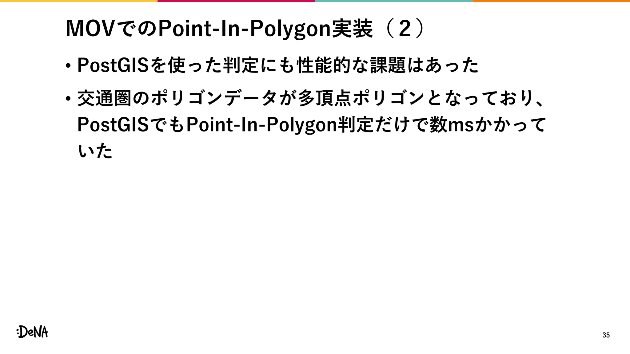 MOVでのPoint-In-Polygon実装（２）
• PostGISを使った判定にも性能的な課題はあった
• 交通圏のポリゴンデータが多頂点ポリゴンとなっており、
PostGISでもPoint-In-Polygon判定だけで数msかかって
いた
35
 