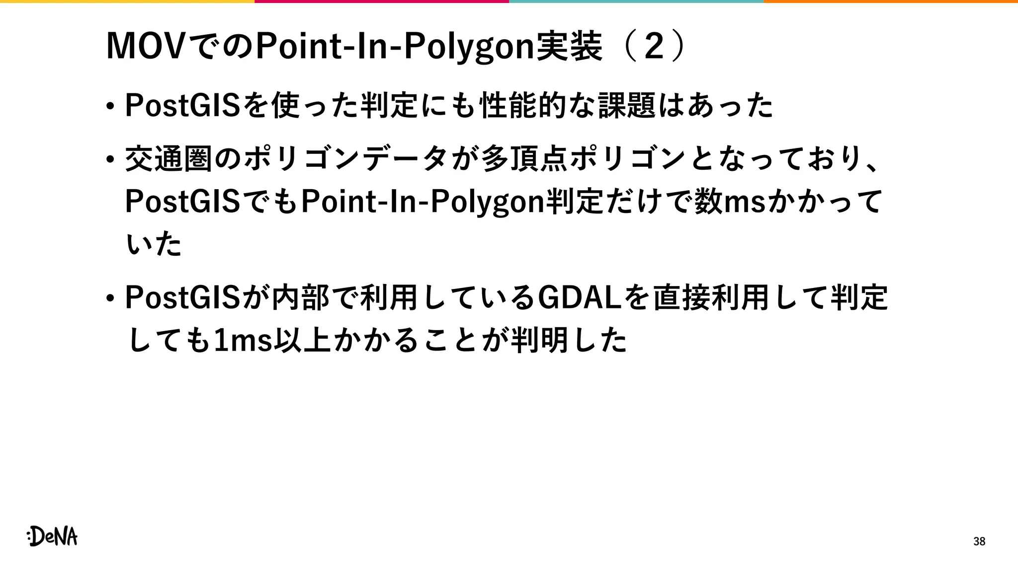 MOVでのPoint-In-Polygon実装（２）
• PostGISを使った判定にも性能的な課題はあった
• 交通圏のポリゴンデータが多頂点ポリゴンとなっており、
PostGISでもPoint-In-Polygon判定だけで数msかかって
いた
• PostGISが内部で利用しているGDALを直接利用して判定
しても1ms以上かかることが判明した
38
 