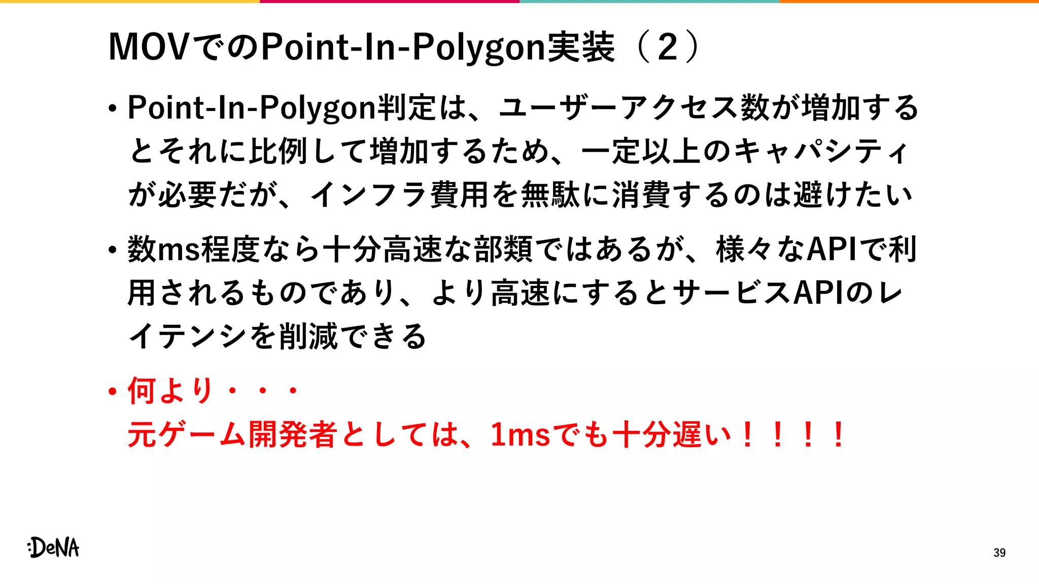MOVでのPoint-In-Polygon実装（２）
• Point-In-Polygon判定は、ユーザーアクセス数が増加する
とそれに比例して増加するため、一定以上のキャパシティ
が必要だが、インフラ費用を無駄に消費するのは避けたい
• 数ms程度なら十分高速な部類ではあるが、様々なAPIで利
用されるものであり、より高速にするとサービスAPIのレ
イテンシを削減できる
• 何より・・・
元ゲーム開発者としては、1msでも十分遅い！！！！
39
 
