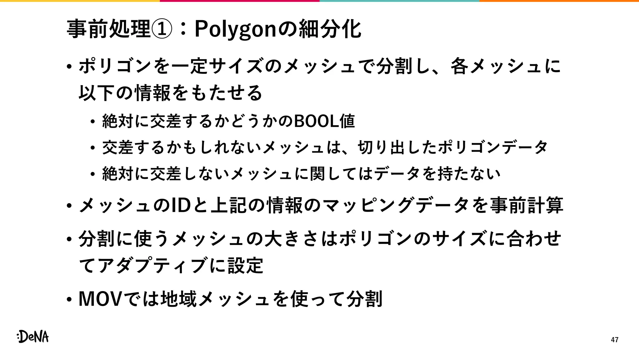 事前処理①：Polygonの細分化
• ポリゴンを一定サイズのメッシュで分割し、各メッシュに
以下の情報をもたせる
• 絶対に交差するかどうかのBOOL値
• 交差するかもしれないメッシュは、切り出したポリゴンデータ
• 絶対に交差しないメッシュに関してはデータを持たない
• メッシュのIDと上記の情報のマッピングデータを事前計算
• 分割に使うメッシュの大きさはポリゴンのサイズに合わせ
てアダプティブに設定
• MOVでは地域メッシュを使って分割
47
 