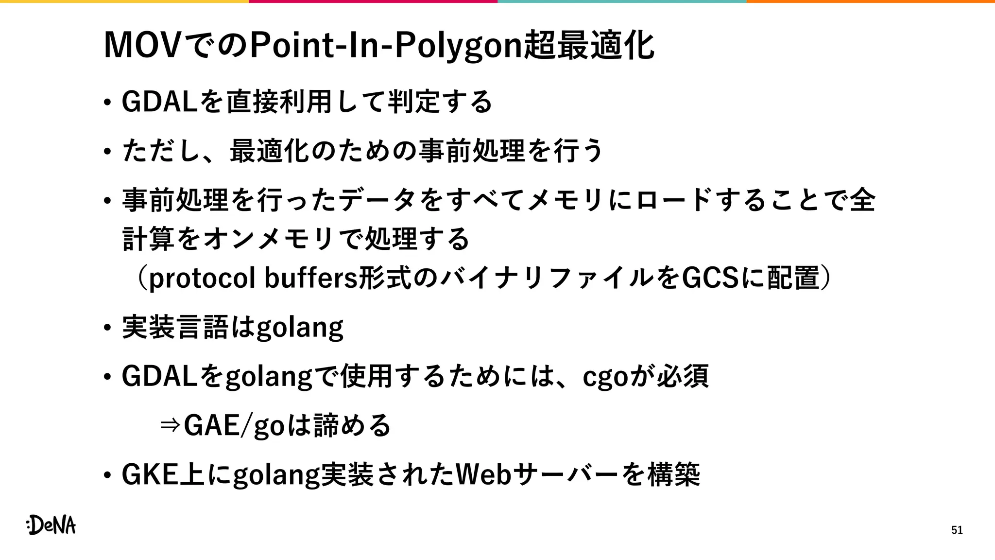 MOVでのPoint-In-Polygon超最適化
• GDALを直接利用して判定する
• ただし、最適化のための事前処理を行う
• 事前処理を行ったデータをすべてメモリにロードすることで全
計算をオンメモリで処理する
（protocol buffers形式のバイナリファイルをGCSに配置）
• 実装言語はgolang
• GDALをgolangで使用するためには、cgoが必須
⇒GAE/goは諦める
• GKE上にgolang実装されたWebサーバーを構築
51
 