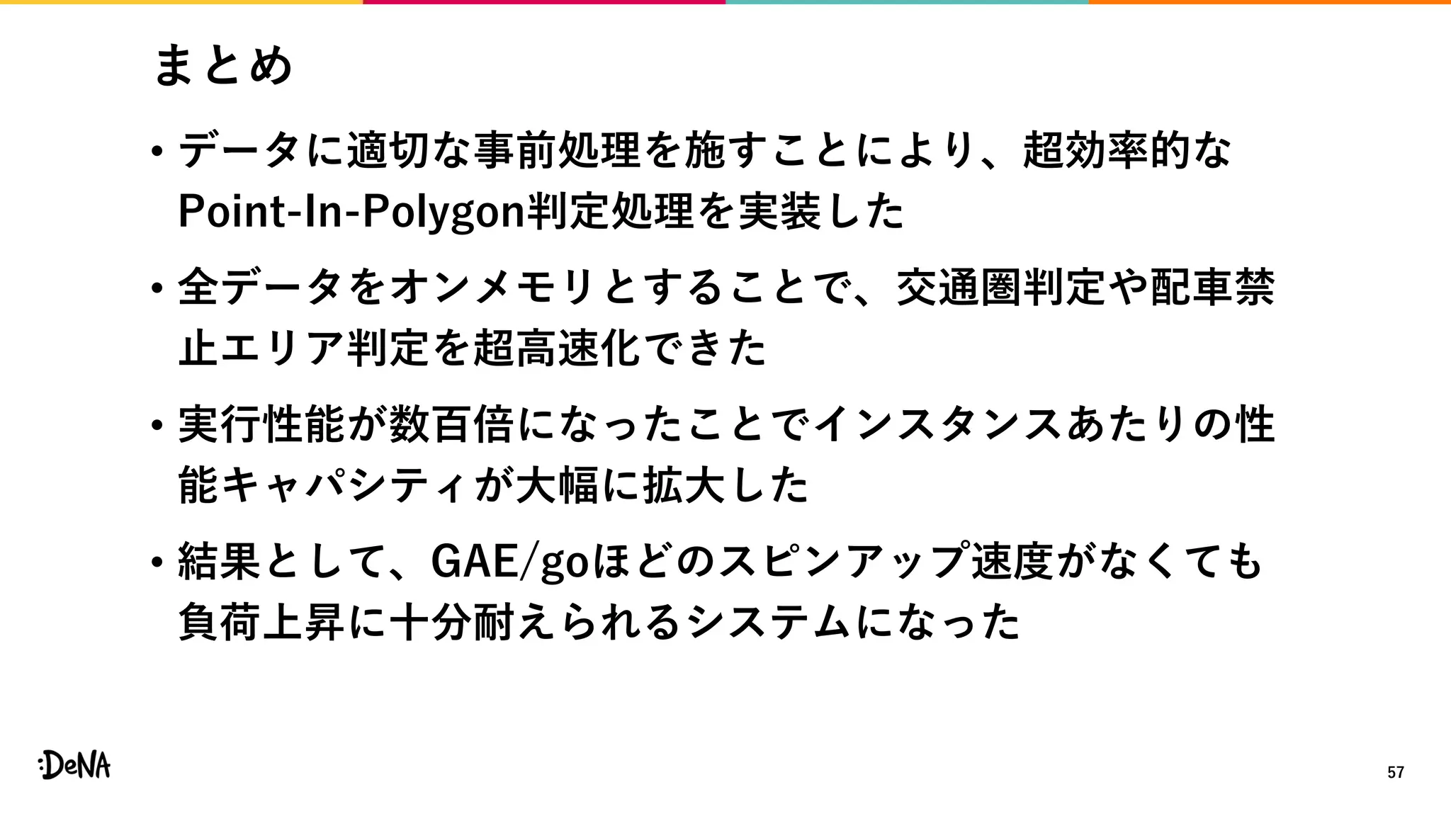 まとめ
• データに適切な事前処理を施すことにより、超効率的な
Point-In-Polygon判定処理を実装した
• 全データをオンメモリとすることで、交通圏判定や配車禁
止エリア判定を超高速化できた
• 実行性能が数百倍になったことでインスタンスあたりの性
能キャパシティが大幅に拡大した
• 結果として、GAE/goほどのスピンアップ速度がなくても
負荷上昇に十分耐えられるシステムになった
57
 