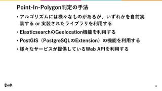 Point-In-Polygon判定の手法
• アルゴリズムには様々なものがあるが、いずれかを自前実
装する or 実装されたライブラリを利用する
• ElasticsearchのGeolocation機能を利用する
• PostGIS（PostgreSQLのExtension）の機能を利用する
• 様々なサービスが提供しているWeb APIを利用する
19
 