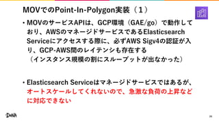 MOVでのPoint-In-Polygon実装（１）
• MOVのサービスAPIは、GCP環境（GAE/go）で動作して
おり、AWSのマネージドサービスであるElasticsearch
Serviceにアクセスする際に、必ずAWS Sigv4の認証が入
り、GCP-AWS間のレイテンシも存在する
（インスタンス規模の割にスループットが出なかった）
• Elasticsearch Serviceはマネージドサービスではあるが、
オートスケールしてくれないので、急激な負荷の上昇など
に対応できない
24
 