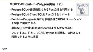 MOVでのPoint-In-Polygon実装（２）
27
• PostgreSQLの拡張機能であるPostGISを利用する
• PostgreSQL＠CloudSQLはPostGISをサポート
• Point-In-Polygon以外にも多種多様なGISオペレーション
をSQLで実現できる
• 単純なQPS性能はElasticsearchよりもかなり高い
• フロントエンドとしてGAE/pythonを採用し、APIとして
利用できるように実装
 
