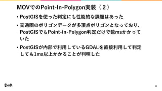 MOVでのPoint-In-Polygon実装（２）
• PostGISを使った判定にも性能的な課題はあった
• 交通圏のポリゴンデータが多頂点ポリゴンとなっており、
PostGISでもPoint-In-Polygon判定だけで数msかかって
いた
• PostGISが内部で利用しているGDALを直接利用して判定
しても1ms以上かかることが判明した
38
 