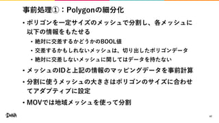 事前処理①：Polygonの細分化
• ポリゴンを一定サイズのメッシュで分割し、各メッシュに
以下の情報をもたせる
• 絶対に交差するかどうかのBOOL値
• 交差するかもしれないメッシュは、切り出したポリゴンデータ
• 絶対に交差しないメッシュに関してはデータを持たない
• メッシュのIDと上記の情報のマッピングデータを事前計算
• 分割に使うメッシュの大きさはポリゴンのサイズに合わせ
てアダプティブに設定
• MOVでは地域メッシュを使って分割
47
 