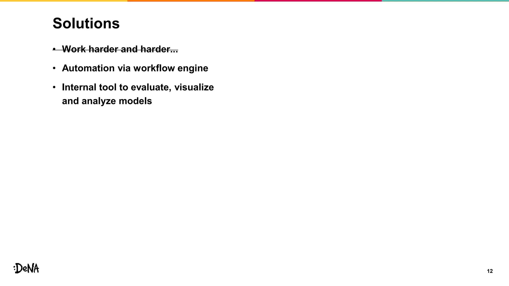 Solutions
12
• Work harder and harder...
• Automation via workflow engine
• Internal tool to evaluate, visualize
and analyze models
 