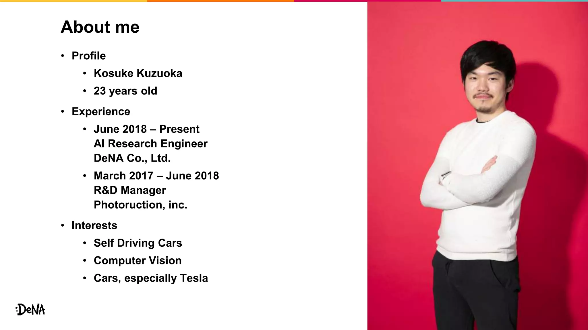 About me
• Profile
• Kosuke Kuzuoka
• 23 years old
• Experience
• June 2018 – Present
AI Research Engineer
DeNA Co., Ltd.
• March 2017 – June 2018
R&D Manager
Photoruction, inc.
• Interests
• Self Driving Cars
• Computer Vision
• Cars, especially Tesla
4
 