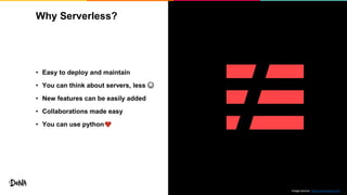 Why Serverless?
15
• Easy to deploy and maintain
• You can think about servers, less ☺
• New features can be easily added
• Collaborations made easy
• You can use python
Image source: https://serverless.com/
 