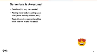 Serverless is Awesome!
22
• Developed in only two weeks!
• Adding more features using spare
time (while training models, etc.)
• Task driven development enables
work on both AI and full-stack
 