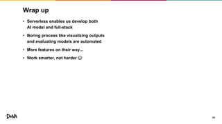 Wrap up
24
• Serverless enables us develop both
AI model and full-stack
• Boring process like visualizing outputs
and evaluating models are automated
• More features on their way...
• Work smarter, not harder ☺
 