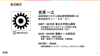 自己紹介
2
@kzykmyzw
宮澤 一之
AI本部AIシステム部AI研究開発第二G
株式会社ディー・エヌ・エー
2007〜2010年 東北大学博士課程
2010〜2019年 電機メーカ研究所
2019年〜 DeNA
生体認証やステレオビジョンの研究に従事
日本学術振興会特別研究員（DC1）
映像符号化、標準化活動
車載・監視カメラ物体認識、外観検査
AI研究開発エンジニア（コンピュータビジョン技術）
 