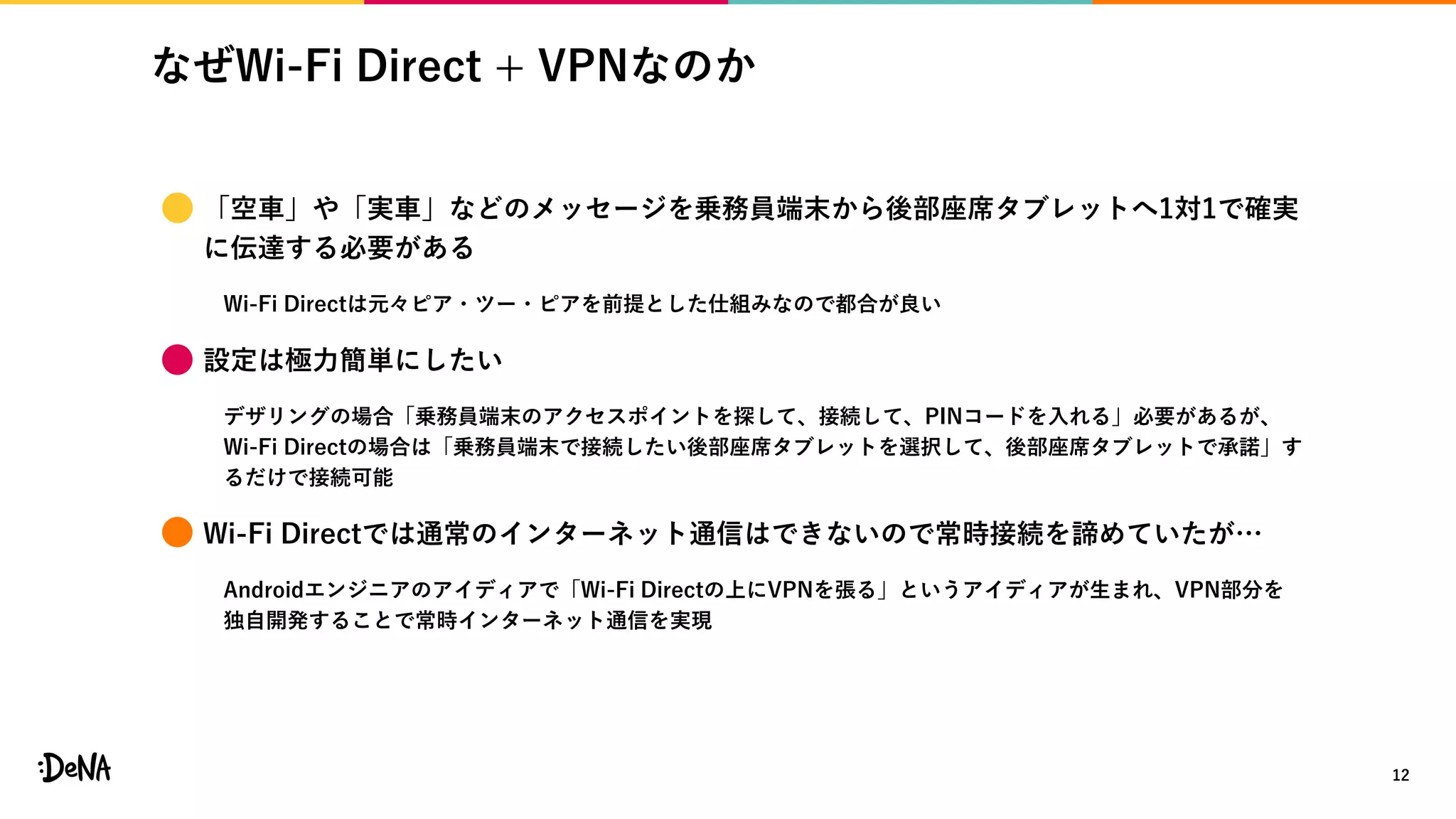なぜWi-Fi Direct + VPNなのか
12
 「空車」や「実車」などのメッセージを乗務員端末から後部座席タブレットへ1対1で確実
に伝達する必要がある
Wi-Fi Directは元々ピア・ツー・ピアを前提とした仕組みなので都合が良い
 設定は極力簡単にしたい
デザリングの場合「乗務員端末のアクセスポイントを探して、接続して、PINコードを入れる」必要があるが、
Wi-Fi Directの場合は「乗務員端末で接続したい後部座席タブレットを選択して、後部座席タブレットで承諾」す
るだけで接続可能
 Wi-Fi Directでは通常のインターネット通信はできないので常時接続を諦めていたが…
Androidエンジニアのアイディアで「Wi-Fi Directの上にVPNを張る」というアイディアが生まれ、VPN部分を
独自開発することで常時インターネット通信を実現
 