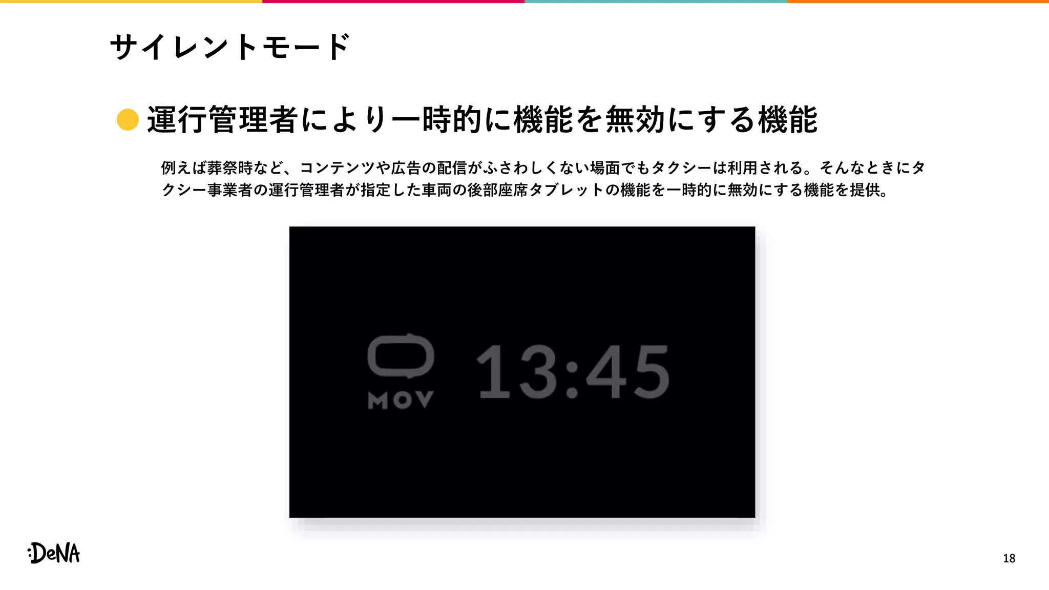 サイレントモード
18
 運行管理者により一時的に機能を無効にする機能
例えば葬祭時など、コンテンツや広告の配信がふさわしくない場面でもタクシーは利用される。そんなときにタ
クシー事業者の運行管理者が指定した車両の後部座席タブレットの機能を一時的に無効にする機能を提供。
 