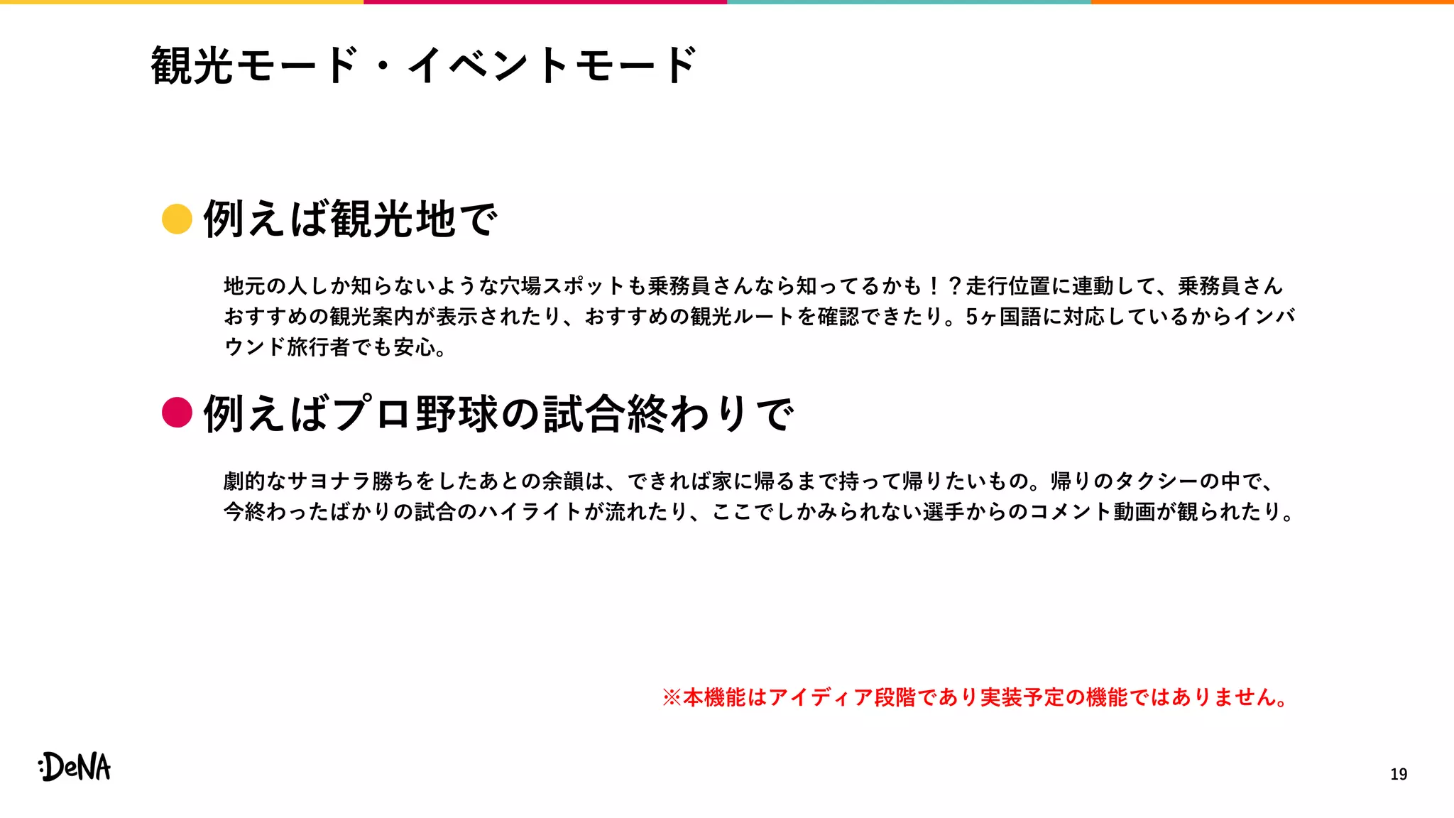観光モード・イベントモード
19
※本機能はアイディア段階であり実装予定の機能ではありません。
 例えば観光地で
地元の人しか知らないような穴場スポットも乗務員さんなら知ってるかも！？走行位置に連動して、乗務員さん
おすすめの観光案内が表示されたり、おすすめの観光ルートを確認できたり。5ヶ国語に対応しているからインバ
ウンド旅行者でも安心。
 例えばプロ野球の試合終わりで
劇的なサヨナラ勝ちをしたあとの余韻は、できれば家に帰るまで持って帰りたいもの。帰りのタクシーの中で、
今終わったばかりの試合のハイライトが流れたり、ここでしかみられない選手からのコメント動画が観られたり。
 