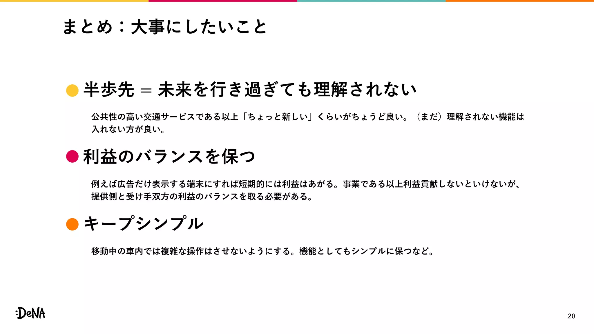 まとめ：大事にしたいこと
20
 半歩先 = 未来を行き過ぎても理解されない
公共性の高い交通サービスである以上「ちょっと新しい」くらいがちょうど良い。（まだ）理解されない機能は
入れない方が良い。
 利益のバランスを保つ
例えば広告だけ表示する端末にすれば短期的には利益はあがる。事業である以上利益貢献しないといけないが、
提供側と受け手双方の利益のバランスを取る必要がある。
 キープシンプル
移動中の車内では複雑な操作はさせないようにする。機能としてもシンプルに保つなど。
 