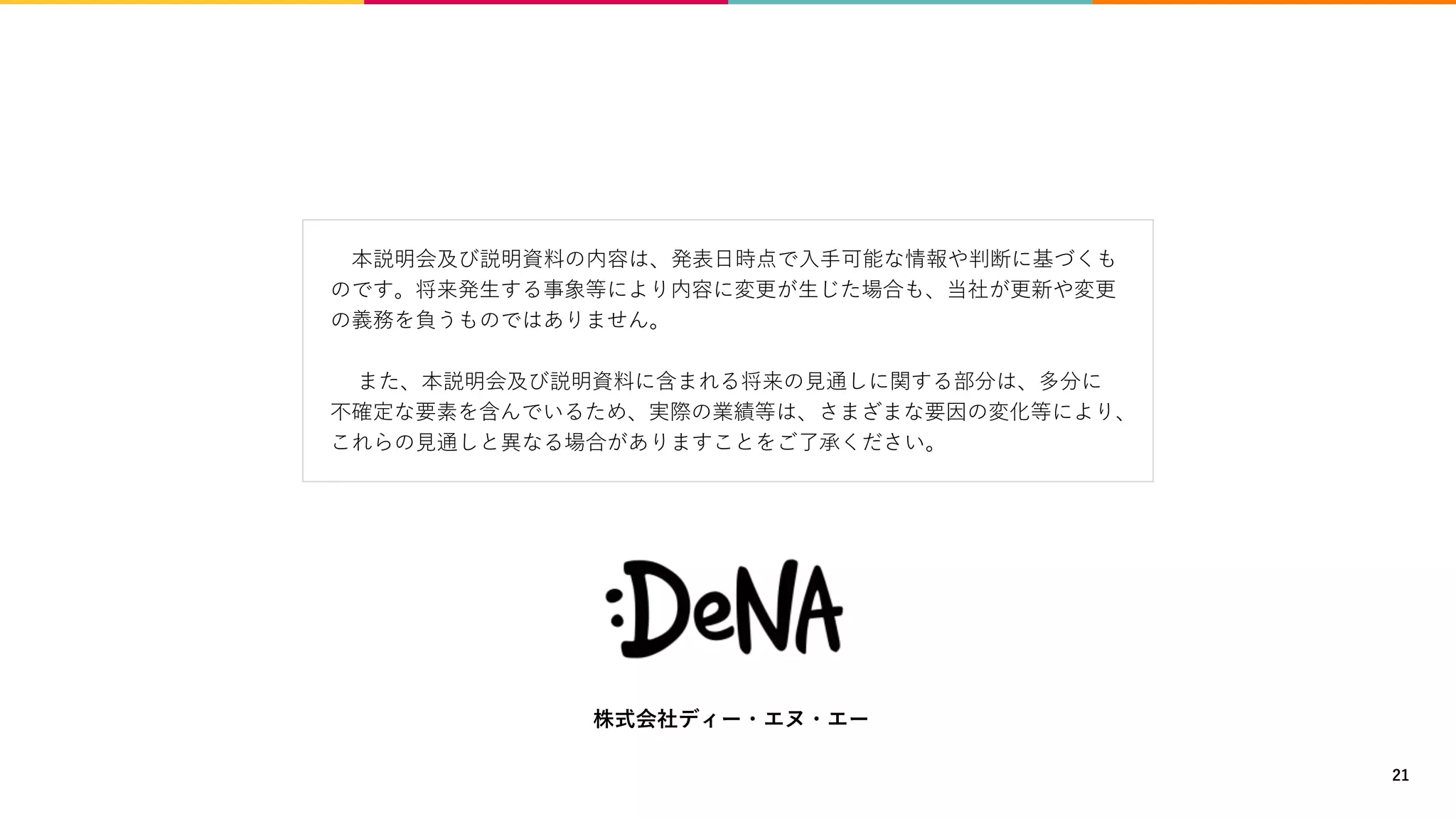 本説明会及び説明資料の内容は、発表日時点で入手可能な情報や判断に基づくも
のです。将来発生する事象等により内容に変更が生じた場合も、当社が更新や変更
の義務を負うものではありません。
また、本説明会及び説明資料に含まれる将来の見通しに関する部分は、多分に
不確定な要素を含んでいるため、実際の業績等は、さまざまな要因の変化等により、
これらの見通しと異なる場合がありますことをご了承ください。
株式会社ディー・エヌ・エー
21
 
