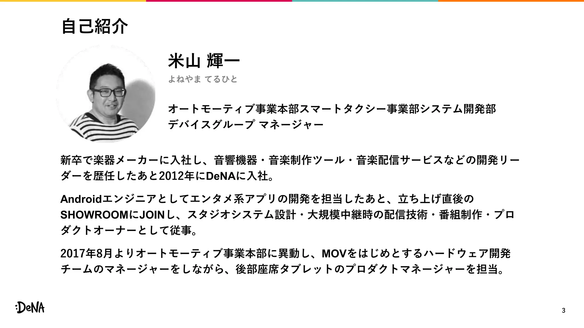 自己紹介
3
新卒で楽器メーカーに入社し、音響機器・音楽制作ツール・音楽配信サービスなどの開発リー
ダーを歴任したあと2012年にDeNAに入社。
Androidエンジニアとしてエンタメ系アプリの開発を担当したあと、立ち上げ直後の
SHOWROOMにJOINし、スタジオシステム設計・大規模中継時の配信技術・番組制作・プロ
ダクトオーナーとして従事。
2017年8月よりオートモーティブ事業本部に異動し、MOVをはじめとするハードウェア開発
チームのマネージャーをしながら、後部座席タブレットのプロダクトマネージャーを担当。
米山 輝一
よねやま てるひと
オートモーティブ事業本部スマートタクシー事業部システム開発部
デバイスグループ マネージャー
 