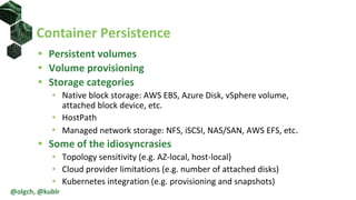 • Persistent volumes
• Volume provisioning
• Storage categories
• Native block storage: AWS EBS, Azure Disk, vSphere volume,
attached block device, etc.
• HostPath
• Managed network storage: NFS, iSCSI, NAS/SAN, AWS EFS, etc.
• Some of the idiosyncrasies
• Topology sensitivity (e.g. AZ-local, host-local)
• Cloud provider limitations (e.g. number of attached disks)
• Kubernetes integration (e.g. provisioning and snapshots)
Container Persistence
@olgch, @kublr
 