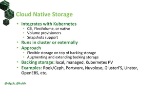 • Integrates with Kubernetes
• CSI, FlexVolume, or native
• Volume provisioners
• Snapshots support
• Runs in cluster or externally
• Approach
• Flexible storage on top of backing storage
• Augmenting and extending backing storage
• Backing storage: local, managed, Kubernetes PV
• Examples: Rook/Ceph, Portworx, Nuvoloso, GlusterFS, Linstor,
OpenEBS, etc.
Cloud Native Storage
@olgch, @kublr
 