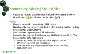 • Region to region; cloud to cloud; cloud to on-prem (hybrid)
• One cluster (⚠) vs cluster per location (✔)
Tasks
• Physical network connectivity: VPN, direct
• Overlay network connectivity: Calico BGP peering, Native routing
• Cross-cluster DNS: CoreDNS
• Cross-cluster deployment: K8S federation
• Cross-cluster ingress, load balancing: K8S federation, DNS, CDN
• Cross-cluster data replication
• native: e.g. AWS EBS, Snapshots inter-region transfer
• CNS level: e.g. Ceph geo-replication
• database level: e.g. Yugabyte geo-replication, sharding, ...
• application level
Something Missing? Multi-Site
@olgch, @kublr
 
