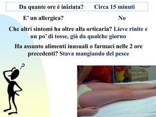 Da quante ore è iniziata? Circa 15 minuti
E’ un allergica? No
Che altri sintomi ha oltre alla orticaria? Lieve rinite e
un po’ di tosse, già da qualche giorno
Ha assunto alimenti inusuali o farmaci nelle 2 ore
precedenti? Stava mangiando del pesce
 