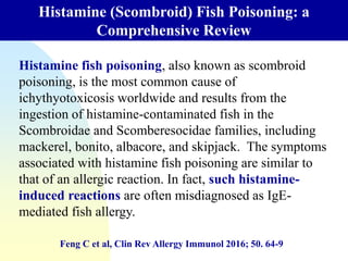 Histamine (Scombroid) Fish Poisoning: a
Comprehensive Review
Feng C et al, Clin Rev Allergy Immunol 2016; 50. 64-9
Histamine fish poisoning, also known as scombroid
poisoning, is the most common cause of
ichythyotoxicosis worldwide and results from the
ingestion of histamine-contaminated fish in the
Scombroidae and Scomberesocidae families, including
mackerel, bonito, albacore, and skipjack. The symptoms
associated with histamine fish poisoning are similar to
that of an allergic reaction. In fact, such histamine-
induced reactions are often misdiagnosed as IgE-
mediated fish allergy.
 