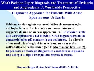 WAO Position Paper Diagnosis and Treatment of Urticaria
and Angioedema: A Worldwide Perspective
Sanchez-Borges M et al, WAO Journal 2012; 5: 15-144
Diagnostic Approach for Patients With Acute
Spontaneous Urticaria
Sebbene un dettagliato esame obiettivo sia necessario, la
eziologia della orticaria acuta spontanea può essere
suggerita da una anamnesi approfondita. Le infezioni delle
alte vie respiratorie e nel infezioni virali in generale sono la
causa eziologica più comune in età pediatrica. Le allergie
alimentari o le allergie ai farmaci sono una causa sia
nell’adulto che nel bambino (NDT: Molto meno frequente!).
In generale un work up diagnostico è indicato solo quando
una allergia di tipo I è sospettata esserne la causa.
 