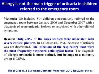 Allergy is not the main trigger of urticaria in children
referred to the emergency room
Ricci G et al. J Eur Acad Dermatol Venereol. 2010 Nov;24:1347-8.
Methods: We included 814 children consecutively referred to the
emergency room between January 2006 and December 2007 with a
diagnosis of acute urticaria, isolated or associated with other clinical
symptoms.
Results: Only 2.0% of the cases studied were associated with
severe clinical pictures. In 437 cases (53.7%), the cause of urticaria
was not determined. The infections of the respiratory tract were
the most frequently suspected aetiological factor. The diagnosis
of allergic urticaria is more defined, but belongs to a minority
group (10.8%).
 