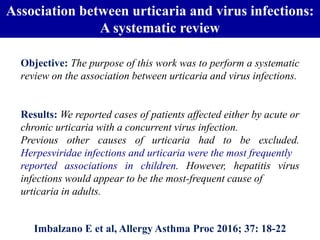 Association between urticaria and virus infections:
A systematic review
Imbalzano E et al, Allergy Asthma Proc 2016; 37: 18-22
Results: We reported cases of patients affected either by acute or
chronic urticaria with a concurrent virus infection.
Previous other causes of urticaria had to be excluded.
Herpesviridae infections and urticaria were the most frequently
reported associations in children. However, hepatitis virus
infections would appear to be the most-frequent cause of
urticaria in adults.
Objective: The purpose of this work was to perform a systematic
review on the association between urticaria and virus infections.
 