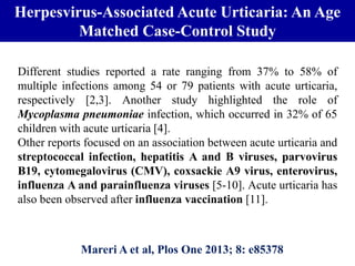 Herpesvirus-Associated Acute Urticaria: An Age
Matched Case-Control Study
Mareri A et al, Plos One 2013; 8: e85378
Different studies reported a rate ranging from 37% to 58% of
multiple infections among 54 or 79 patients with acute urticaria,
respectively [2,3]. Another study highlighted the role of
Mycoplasma pneumoniae infection, which occurred in 32% of 65
children with acute urticaria [4].
Other reports focused on an association between acute urticaria and
streptococcal infection, hepatitis A and B viruses, parvovirus
B19, cytomegalovirus (CMV), coxsackie A9 virus, enterovirus,
influenza A and parainfluenza viruses [5-10]. Acute urticaria has
also been observed after influenza vaccination [11].
 