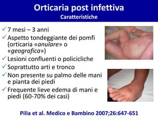 Orticaria post infettiva
Caratteristiche
✓7 mesi – 3 anni
✓Aspetto tondeggiante dei pomfi
(orticaria «anulare» o
«geografica»)
✓Lesioni confluenti o policicliche
✓Soprattutto arti e tronco
✓Non presente su palmo delle mani
e pianta dei piedi
✓Frequente lieve edema di mani e
piedi (60-70% dei casi)
Pilia et al. Medico e Bambino 2007;26:647-651
 