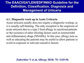 The EAACI/GA²LEN/EDF/WAO Guideline for the
Definition, Classification, Diagnosis and
Management of Urticaria
Zuberbier T et al, Allergy 2018; 75: 1145-56
4.1 | Diagnostic work up in Acute Urticaria
Acute urticaria usually does not require a diagnostic workup, as
it is usually self-limiting. The only exception is the suspicion of
acute urticaria due to a type I food allergy in sensitized patients
or the existence of other eliciting factors such as nonsteroidal
anti-inflammatory drugs (NSAIDs). In this case, allergy tests as
well as educating the patients may be useful to allow patients to
avoid re-exposure to relevant causative factors.
 