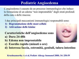 Pediatric Angioedema
Krushnamurthy A et al, Pediatr Allergy Immunol 2008; 34: 250-59
L’angioedema è causato da un processo immunologico che induce
la formazione di un edema “non improntabile” degli strati profondi
della cute e delle mucose.
I due principali meccanismi immunologici responsabili sono:
1) Degranulazione delle mast cellule
2) Attivazione delle kinine
Caratteristiche dell’angioedema sono
a) Dura 24-48h
b) Edema non improntabile
c) Esordio rapido (minuti o ore)
d) Interessa faccia, estremità, genitali, talora intestino
 