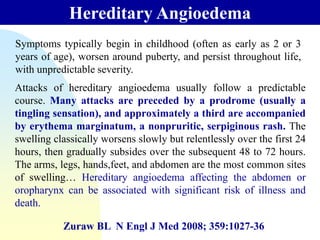 Hereditary Angioedema
Zuraw BL N Engl J Med 2008; 359:1027-36
Symptoms typically begin in childhood (often as early as 2 or 3
years of age), worsen around puberty, and persist throughout life,
with unpredictable severity.
Attacks of hereditary angioedema usually follow a predictable
course. Many attacks are preceded by a prodrome (usually a
tingling sensation), and approximately a third are accompanied
by erythema marginatum, a nonpruritic, serpiginous rash. The
swelling classically worsens slowly but relentlessly over the first 24
hours, then gradually subsides over the subsequent 48 to 72 hours.
The arms, legs, hands,feet, and abdomen are the most common sites
of swelling… Hereditary angioedema affecting the abdomen or
oropharynx can be associated with significant risk of illness and
death.
 